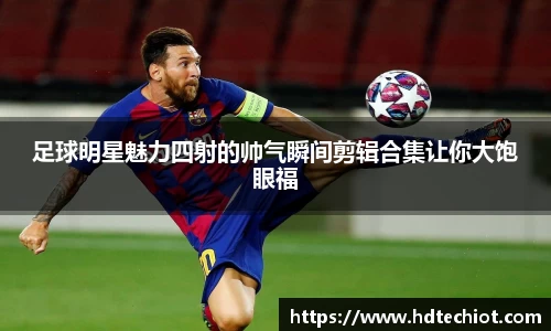 足球明星魅力四射的帅气瞬间剪辑合集让你大饱眼福